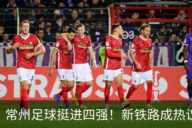 常州足球挺进四强！新铁路成热议焦点……